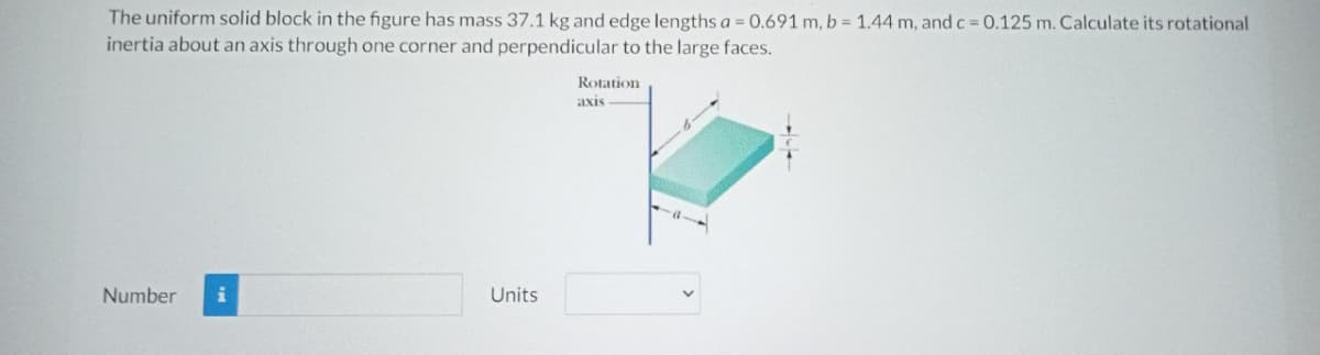 The uniform solid block in the figure has mass 37.1 kg and edge lengths a = 0.691 m, b = 1.44 m, and c 0.125 m. Calculate its rotational
inertia about an axis through one corner and perpendicular to the large faces.
Rotation
axis
Number
Units
