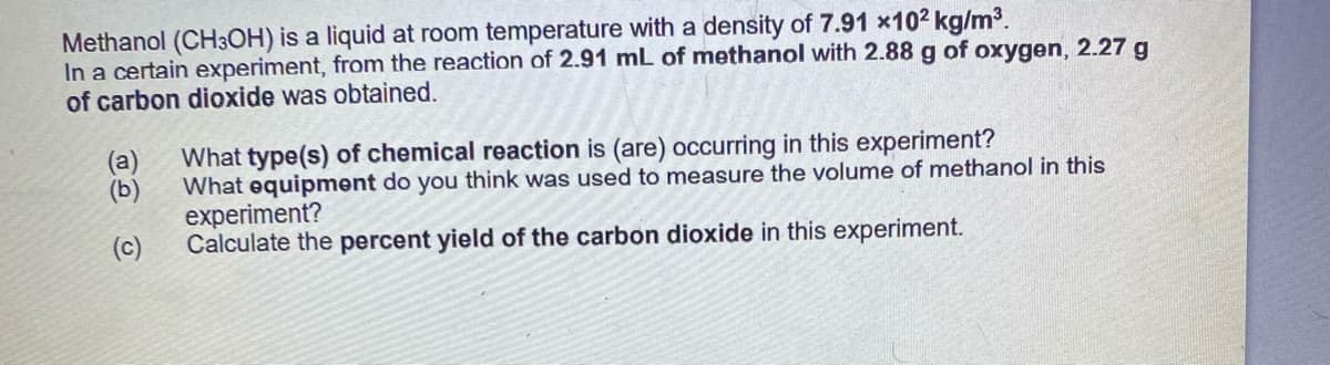 Methanol (CH3OH) is a liquid at room temperature with a density of 7.91 x102 kg/m3.
In a certain experiment, from the reaction of 2.91 mL of methanol with 2.88 g of oxygen, 2.27 g
of carbon dioxide was obtained.
What type(s) of chemical reaction is (are) occurring in this experiment?
(a)
What equipment do you think was used to measure the volume of methanol in this
(b)
experiment?
Calculate the percent yield of the carbon dioxide in this experiment.
(c)
