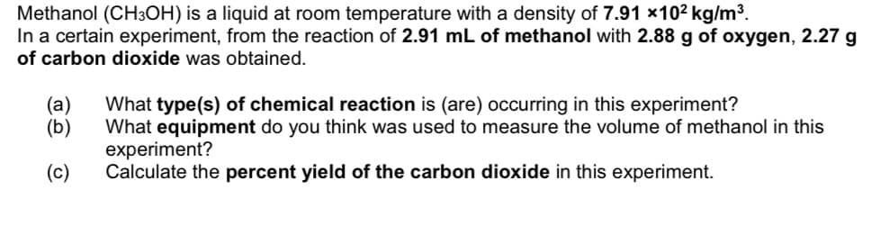Methanol (CH3OH) is a liquid at room temperature with a density of 7.91 ×102 kg/m³.
In a certain experiment, from the reaction of 2.91 mL of methanol with 2.88 g of oxygen, 2.27 g
of carbon dioxide was obtained.
(а)
(b)
What type(s) of chemical reaction is (are) occurring in this experiment?
What equipment do you think was used to measure the volume of methanol in this
experiment?
Calculate the percent yield of the carbon dioxide in this experiment.
(c)

