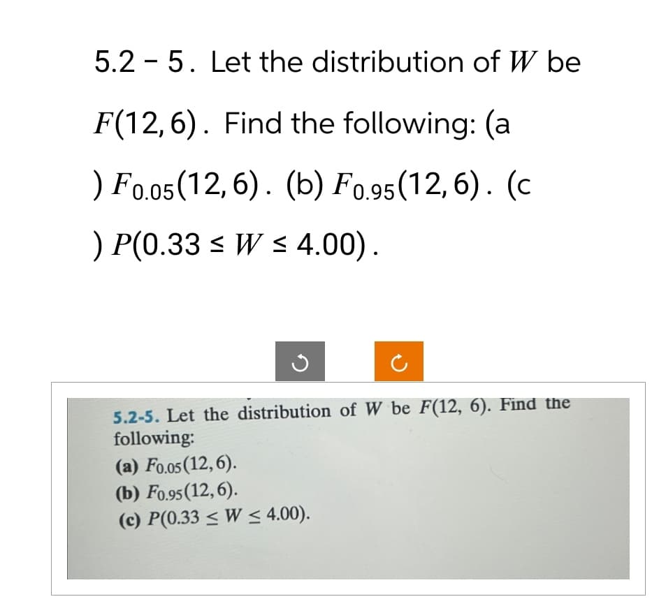 5.2 5. Let the distribution of W be
-
F(12,6). Find the following: (a
) F0.05 (12,6). (b) F0.95 (12,6). (c
) P(0.33 W≤ 4.00).
5.2-5. Let the distribution of W be F(12, 6). Find the
following:
(a) F0.05 (12,6).
(b) F0.95 (12,6).
(c) P(0.33 ≤ W≤ 4.00).