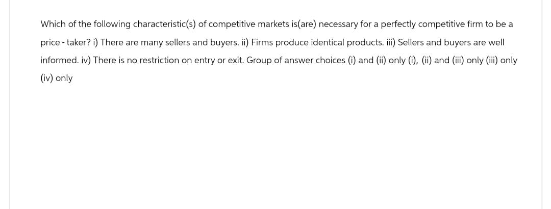 Which of the following characteristic(s) of competitive markets is(are) necessary for a perfectly competitive firm to be a
price-taker? i) There are many sellers and buyers. ii) Firms produce identical products. iii) Sellers and buyers are well
informed. iv) There is no restriction on entry or exit. Group of answer choices (i) and (ii) only (i), (ii) and (iii) only (iii) only
(iv) only