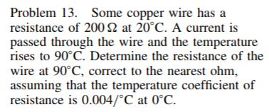 Problem 13. Some copper wire has a
resistance of 200 2 at 20°C. A current is
passed through the wire and the temperature
rises to 90°C. Determine the resistance of the
wire at 90°C, correct to the nearest ohm,
assuming that the temperature coefficient of
resistance is 0.004/°C at 0°C.
