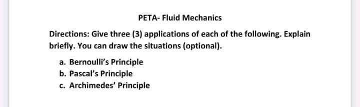 PETA- Fluid Mechanics
Directions: Give three (3) applications of each of the following. Explain
briefly. You can draw the situations (optional).
a. Bernoulli's Principle
b. Pascal's Principle
c. Archimedes' Principle
