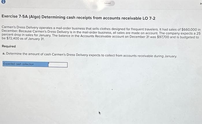 Saved
Expected cash collection
H
Exercise 7-5A (Algo) Determining cash receipts from accounts receivable LO 7-2
Carmen's Dress Delivery operates a mail-order business that sells clothes designed for frequent travelers. It had sales of $660,000 in
December. Because Carmen's Dress Delivery is in the mail-order business, all sales are made on account. The company expects a 25
percent drop in sales for January. The balance in the Accounts Receivable account on December 31 was $97,700 and is budgeted to
be $72,400 as of January 31.
Required
a. Determine the amount of cash Carmen's Dress Delivery expects to collect from accounts receivable during January.