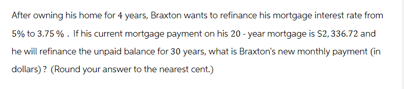 After owning his home for 4 years, Braxton wants to refinance his mortgage interest rate from
5% to 3.75%. If his current mortgage payment on his 20-year mortgage is $2, 336.72 and
he will refinance the unpaid balance for 30 years, what is Braxton's new monthly payment (in
dollars)? (Round your answer to the nearest cent.)