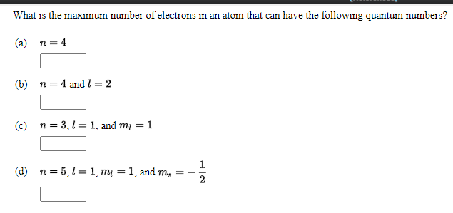 What is the maximum number of electrons in an atom that can have the following quantum numbers?
(a) n = 4
(b) n = 4 and l = 2
(c) n = 3, l = 1, and my = 1
(d) n = 5, l =1, m = 1, and m, =
2
