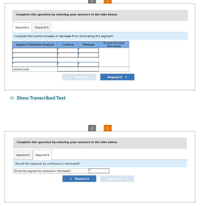 Complete this question by entering your answers in the tabs below.
Required A Required B
Compute the income increase or decrease from eliminating this segment.
Segment Elimination Analysis
Income Increase
Continue
Eliminate
Income (loss)
Show Transcribed Text
< Required A
Required A Required B
Should the segment be continued or eliminated?
Should the segment be continued or eliminated?
(Decrease)
Complete this question by entering your answers in the tabs below.
< Required A
Required B >
Required B >