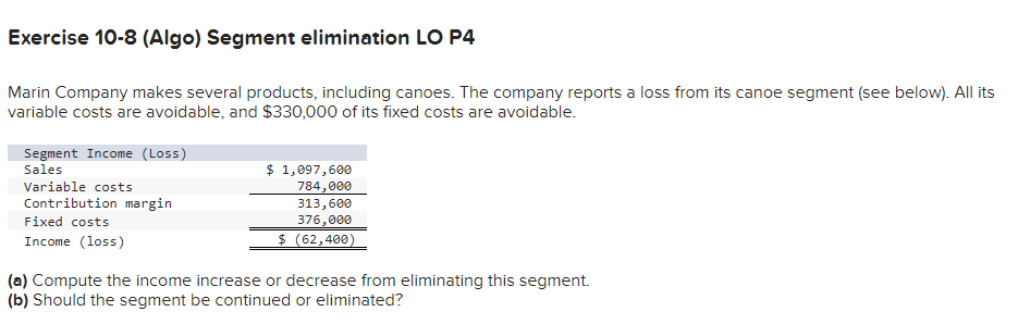Exercise 10-8 (Algo) Segment elimination LO P4
Marin Company makes several products, including canoes. The company reports a loss from its canoe segment (see below). All its
variable costs are avoidable, and $330,000 of its fixed costs are avoidable.
Segment Income (Loss)
Sales
Variable costs
Contribution margin
Fixed costs
Income (loss)
$ 1,097,600
784,000
313,600
376,000
$ (62,400)
(a) Compute the income increase or decrease from eliminating this segment.
(b) Should the segment be continued or eliminated?