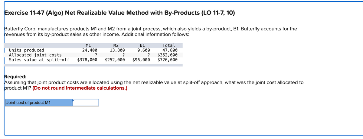 Exercise 11-47 (Algo) Net Realizable Value Method with By-Products (LO 11-7, 10)
Butterfly Corp. manufactures products M1 and M2 from a joint process, which also yields a by-product, B1. Butterfly accounts for the
revenues from its by-product sales as other income. Additional information follows:
M1
24,400
?
M2
13,800
?
Joint cost of product M1
B1
9,600
?
Units produced
Allocated joint costs
Sales value at split-off $378,000 $252,000 $96,000
Total
47,800
$352,000
$726,000
Required:
Assuming that joint product costs are allocated using the net realizable value at split-off approach, what was the joint cost allocated to
product M1? (Do not round intermediate calculations.)
