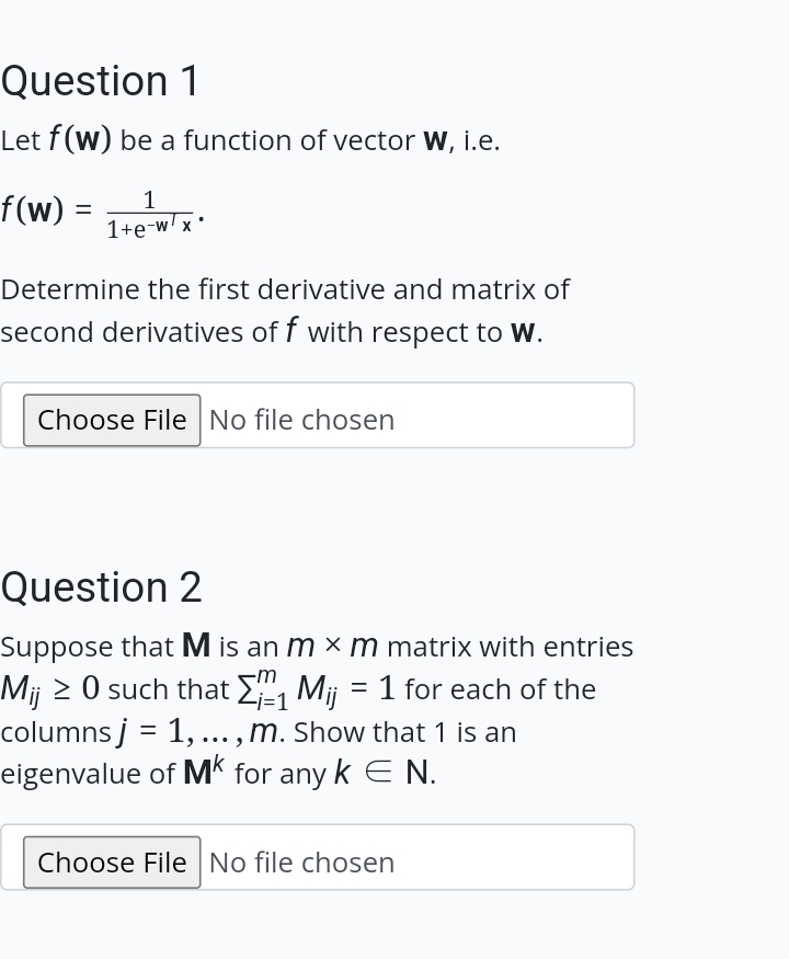 Question 1
Let f(w) be a function of vector W, i.e.
f(w) =
=
1
1+e-w/x*
Determine the first derivative and matrix of
second derivatives off with respect to W.
Choose File No file chosen
Question 2
Suppose that M is an m x m matrix with entries
Mij ≥ 0 such that Σ₁ Mij = 1 for each of the
columns j = 1,..., M. Show that 1 is an
eigenvalue of Mk for any k E N.
Choose File No file chosen