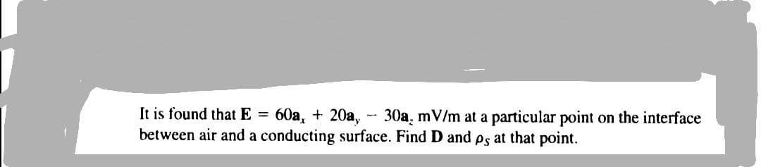 It is found that E = 60a, + 20a, - 30a, mV/m at a particular point on the interface
between air and a conducting surface. Find D and ps at that point.

