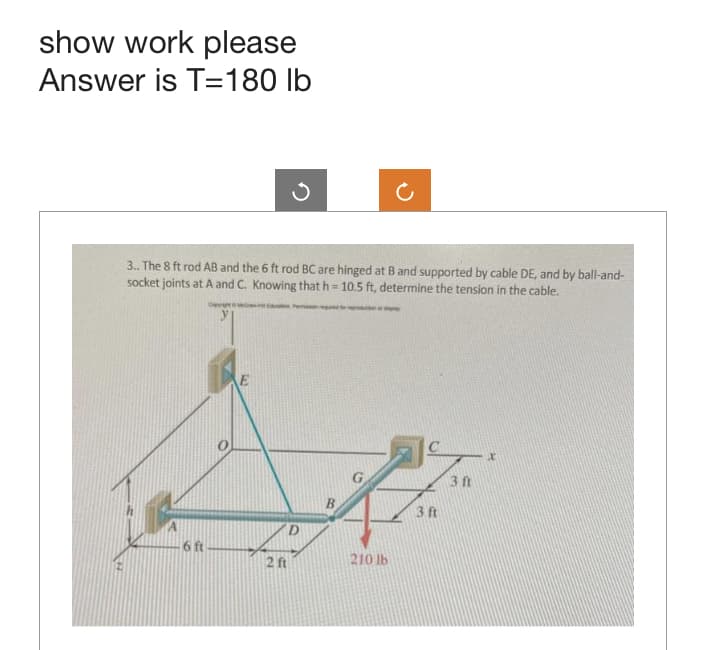 show work please
Answer is T=180 lb
-6 ft
Ĵ
3.. The 8 ft rod AB and the 6 ft rod BC are hinged at B and supported by cable DE, and by ball-and-
socket joints at A and C. Knowing that h= 10.5 ft, determine the tension in the cable.
2 ft
B
Ċ
210 lb
3 ft
3 ft