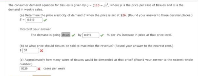 The consumer demand equation for tissues is given by q = (110 - p)2, where p is the price per case of tissues and q is the
demand in weekly sales.
(a) Determine the price elasticity of demand E when the price is set at $26. (Round your answer to three decimal places.)
E-0.619
Interpret your answer.
The demand is going down by 0.619
% per 1% increase in price at that price level.
(b) At what price should tissues be sold to maximize the revenue? (Round your answer to the nearest cent.)
$37
x
(c) Approximately how many cases of tissues would be demanded at that price? (Round your answer to the nearest whole
number.)
5329
X cases per week