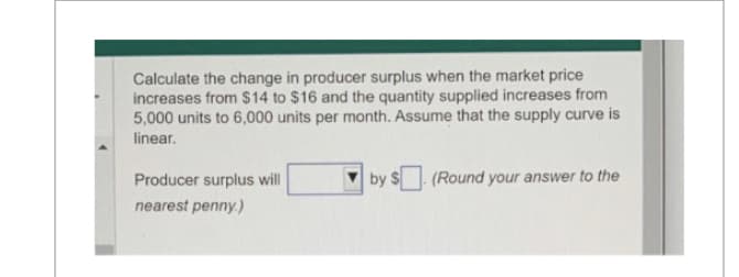Calculate the change in producer surplus when the market price
increases from $14 to $16 and the quantity supplied increases from
5,000 units to 6,000 units per month. Assume that the supply curve is
linear.
Producer surplus will
nearest penny.)
by $ (Round your answer to the