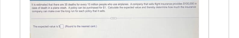 It is estimated that there are 35 deaths for every 10 million people who use airplanes. A company that sells flight insurance provides $100,000 in
case of death in a plane crash. A policy can be purchased for $1. Calculate the expected value and thereby determine how much the insurance
company can make over the long run for each policy that it sells.
The expected value is $
(Round to the nearest cent.)
ITS