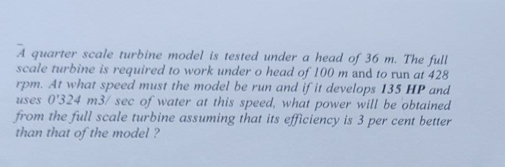 A quarter scale turbine model is tested under a head of 36 m. The full
scale turbine is required to work under o head of 100 m and to run at 428
rpm. At what speed must the model be run and if it develops 135 HP and
uses 0'324 m3/ sec of water at this speed, what power will be obtained
from the full scale turbine assuming that its efficiency is 3 per cent better
than that of the model?