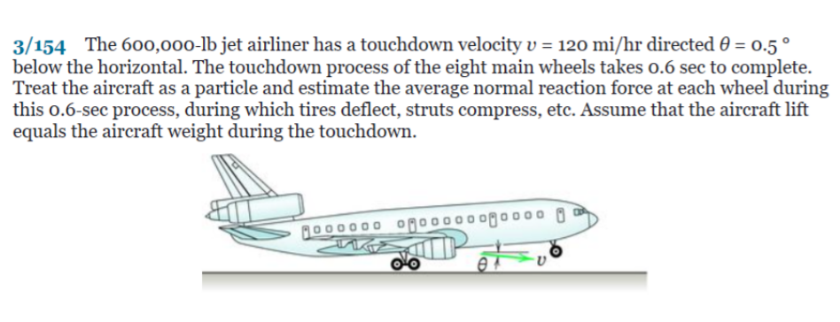 3/154 The 600,000-lb jet airliner has a touchdown velocity v = 120 mi/hr directed 0 = 0.5 °
below the horizontal. The touchdown process of the eight main wheels takes o.6 sec to complete.
Treat the aircraft as a particle and estimate the average normal reaction force at each wheel during
this o.6-sec process, during which tires deflect, struts compress, etc. Assume that the aircraft lift
equals the aircraft weight during the touchdown.
