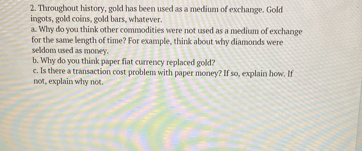 2. Throughout history, gold has been used as a medium of exchange. Gold
ingots, gold coins, gold bars, whatever.
a. Why do you think other commodities were not used as a medium of exchange
for the same length of time? For example, think about why diamonds were
seldom used as money.
b. Why do you think paper fiat currency replaced gold?
c. Is there a transaction cost problem with paper money? If so, explain how. If
not, explain why not.