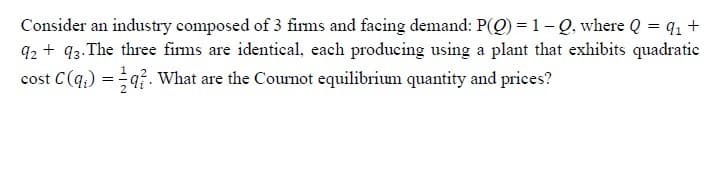 Consider an industry composed of 3 firms and facing demand: P(Q) = 1- Q, where Q = q1 +
q2 + q3.The three firms are identical, each producing using a plant that exhibits quadratic
cost C(q.) = q?. What are the Cournot equilibrium quantity and prices?
