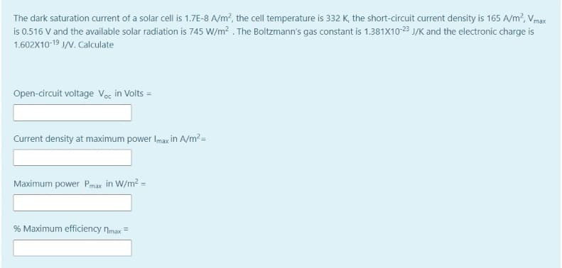 The dark saturation current of a solar cell is 1.7E-8 A/m?, the cell temperature is 332 K, the short-circuit current density is 165 A/m?, Vmax
is 0.516 V and the available solar radiation is 745 W/m? . The Boltzmann's gas constant is 1.381X10-23 J/K and the electronic charge is
1.602X10-19 J/N. Calculate
Open-circuit voltage Voc in Volts =
Current density at maximum power Imax in A/m? =
Maximum power Pmax in W/m? =
% Maximum efficiency nmax =
