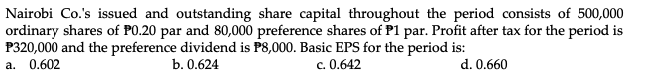 Nairobi Co.'s issued and outstanding share capital throughout the period consists of 500,000
ordinary shares of PO.20 par and 80,000 preference shares of P1 par. Profit after tax for the period is
P320,000 and the preference dividend is P8,000. Basic EPS for the period is:
a. 0.602
b. 0.624
c. 0.642
d. 0.660
