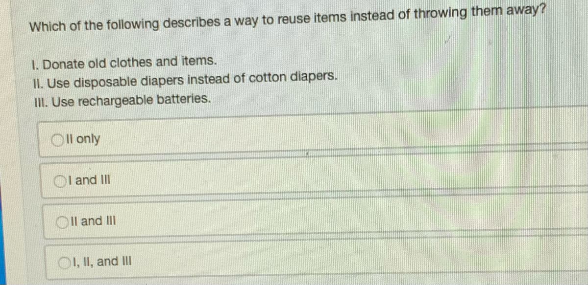 Which of the following describes a way to reuse items instead of throwing them away?
1. Donate old clothes and items.
II. Use disposable diapers instead of cotton diapers.
III. Use rechargeable batteries.
Oll only
I and III
OII and III
OI, II, and III