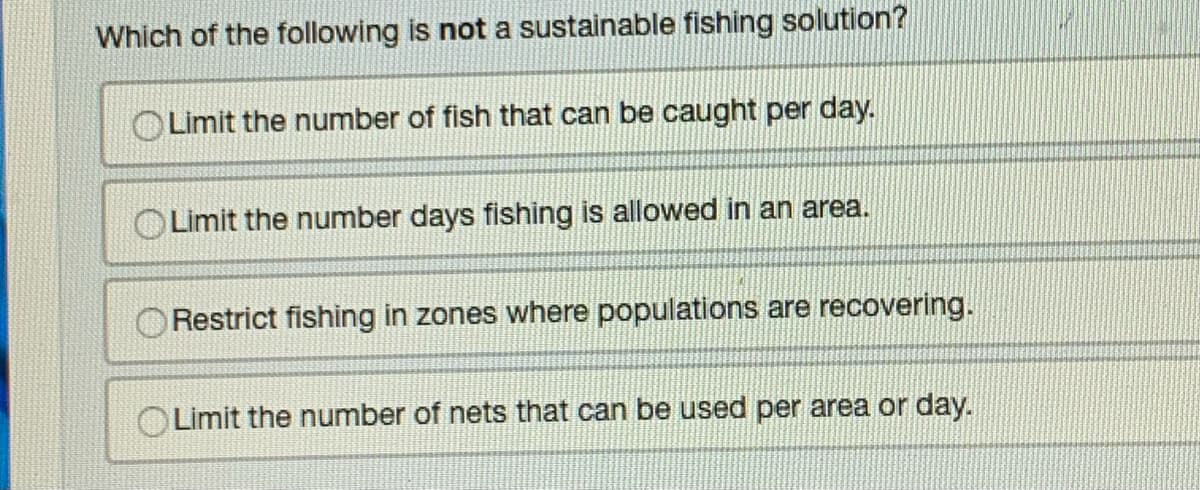 Which of the following is not a sustainable fishing solution?
Limit the number of fish that can be caught per day.
Limit the number days fishing is allowed in an area.
Restrict fishing in zones where populations are recovering.
OLimit the number of nets that can be used per area or day.