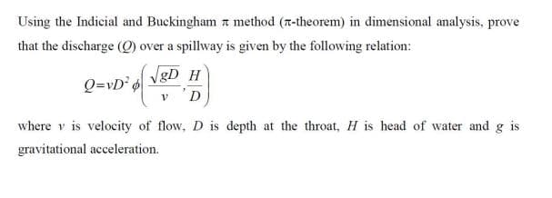 Using the Indicial and Buckingham a method (r-theorem) in dimensional analysis, prove
that the discharge (O) over a spillway is given by the following relation:
Q=vD° vgD
D
where v is velocity of flow, D is depth at the throat, H is head of water and g is
gravitational acceleration.
