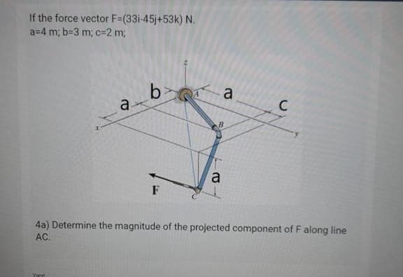 If the force vector F=(33i-45j+53k) N.
a=4 m; b=3 m; C3D2 m;
b>
a
C
a.
a
F
4a) Determine the magnitude of the projected component of F along line
AC.
Yant
