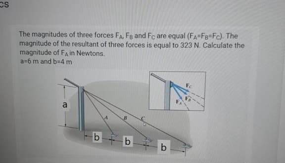 CS
The magnitudes of three forces FA, FB and Fc are equal (FA=FB=Fc). The
magnitude of the resultant of three forces is equal to 323 N. Calculate the
magnitude of FA in Newtons.
a=6 m and b=D4 m
Fc
a
b b
b
