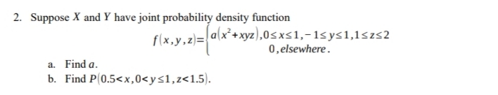 2. Suppose X and Y have joint probability density function
flx.y.z)=ala
|a(x²+xyz),0<xs1,-1sys1,1<zs2
0,elsewhere.
a. Find a.
b. Find P(0.5<x,0<y<1,z<1.5).
