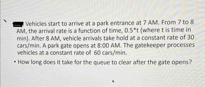 Vehicles start to arrive at a park entrance at 7 AM. From 7 to 8
AM, the arrival rate is a function of time, 0.5*t (wheret is time in
min). After 8 AM, vehicle arrivals take hold at a constant rate of 30
cars/min. A park gate opens at 8:00 AM. The gatekeeper processes
vehicles at a constant rate of 60 cars/min.
• How long does it take for the queue to clear after the gate opens?
