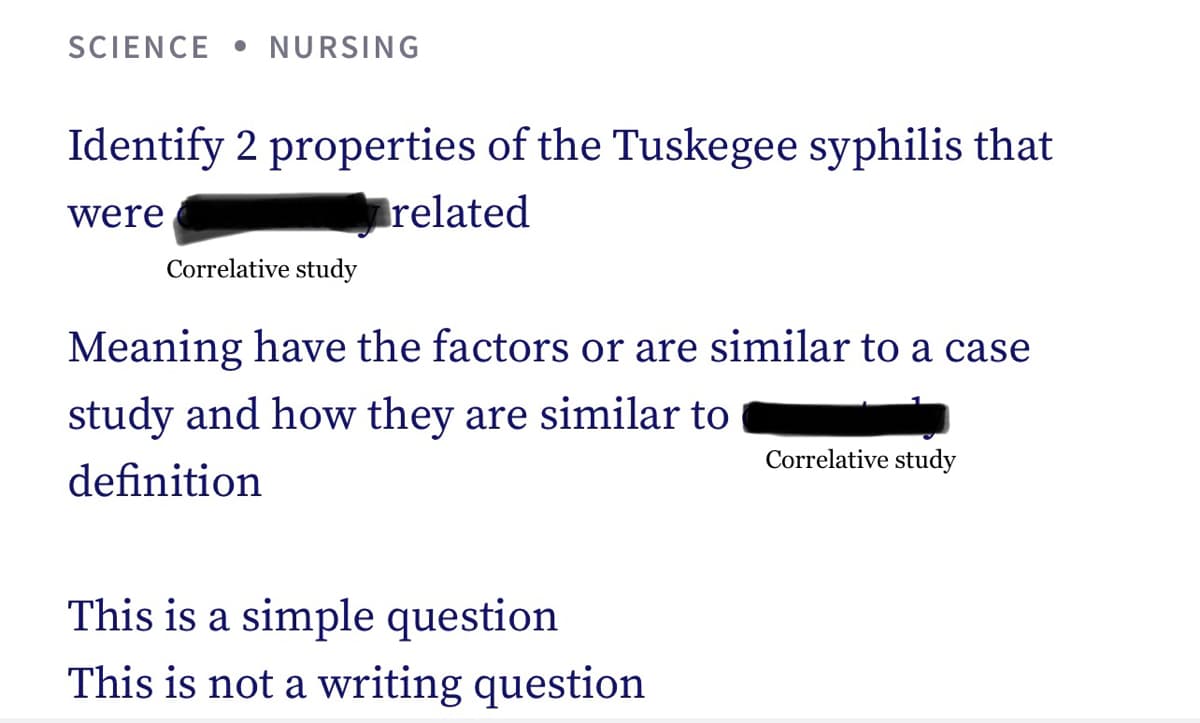 SCIENCE NURSING
Identify 2 properties of the Tuskegee syphilis that
were
related
Correlative study
Meaning have the factors or are similar to a case
study and how they are similar to
definition
This is a simple question
This is not a writing question
Correlative study
