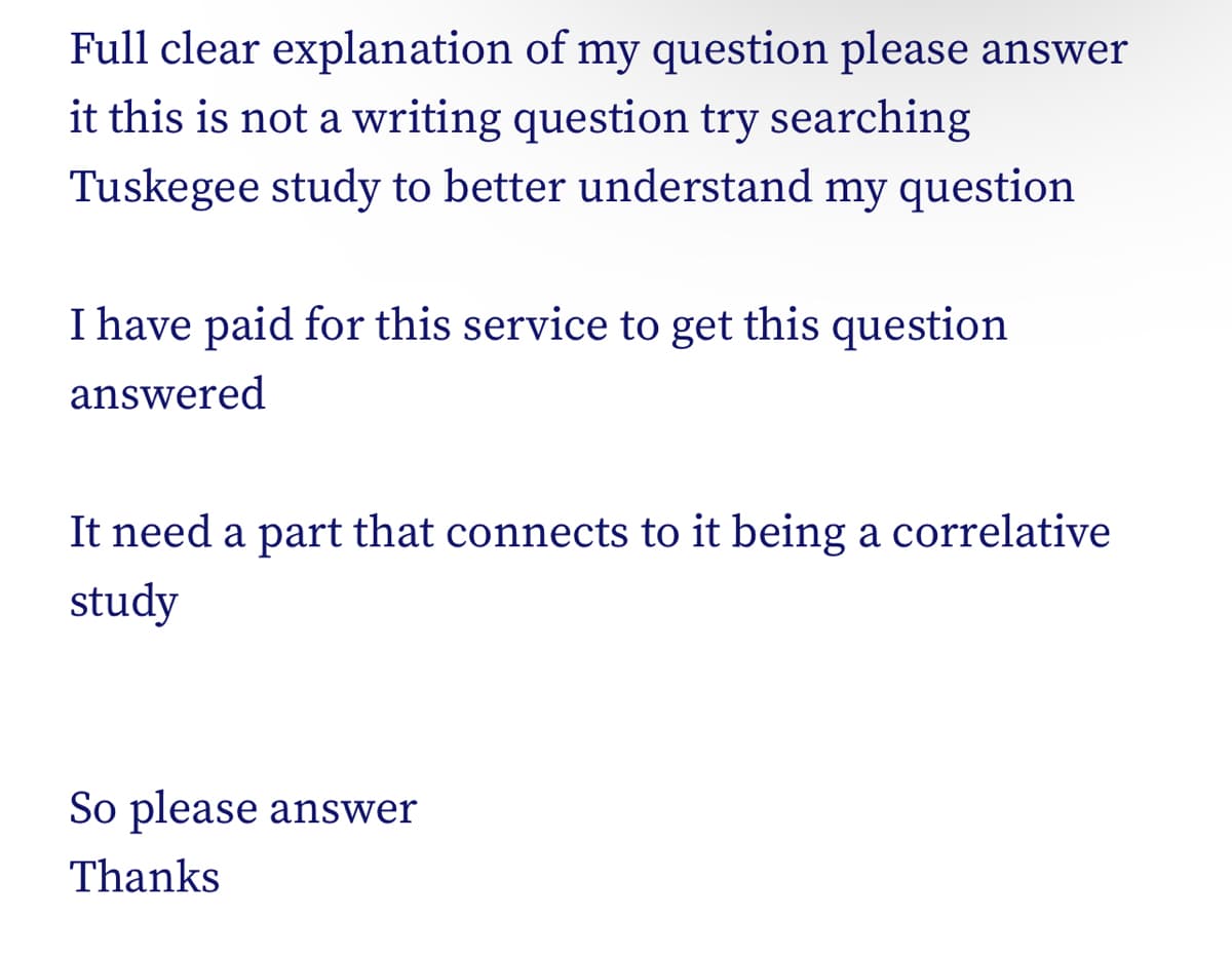 Full clear
explanation of my question please answer
it this is not a writing question try searching
Tuskegee study to better understand my question
I have paid for this service to get this question
answered
It need a part that connects to it being a correlative
study
So please answer
Thanks