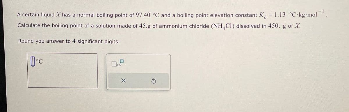 A certain liquid X has a normal boiling point of 97.40 °C and a boiling point elevation constant K 1.13 °C-kg-mol
= kg.mol-1.
Calculate the boiling point of a solution made of 45.g of ammonium chloride (NH4Cl) dissolved in 450. g of X.
Round you answer to 4 significant digits.
°C
x10
☐
X
5