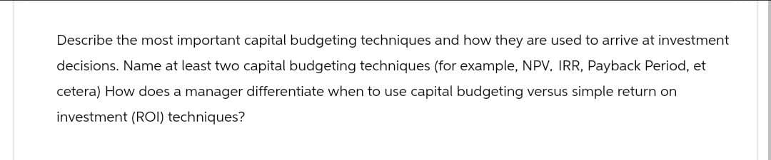 Describe the most important capital budgeting techniques and how they are used to arrive at investment
decisions. Name at least two capital budgeting techniques (for example, NPV, IRR, Payback Period, et
cetera) How does a manager differentiate when to use capital budgeting versus simple return on
investment (ROI) techniques?