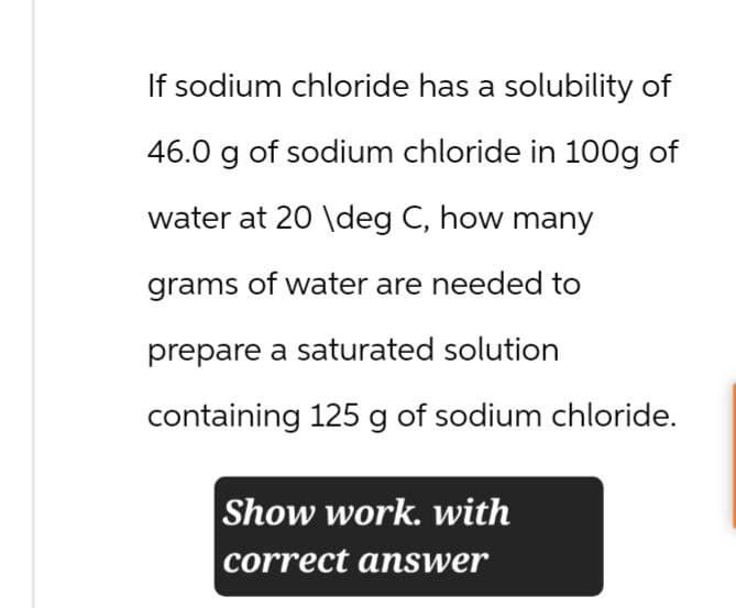If sodium chloride has a solubility of
46.0 g of sodium chloride in 100g of
water at 20 \deg C, how many
grams of water are needed to
prepare a saturated solution
containing 125 g of sodium chloride.
Show work. with
correct answer