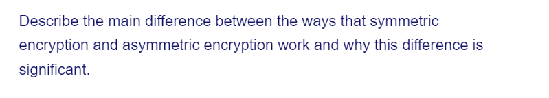 Describe the main difference between the ways that symmetric
encryption and asymmetric encryption work and why this difference is
significant.