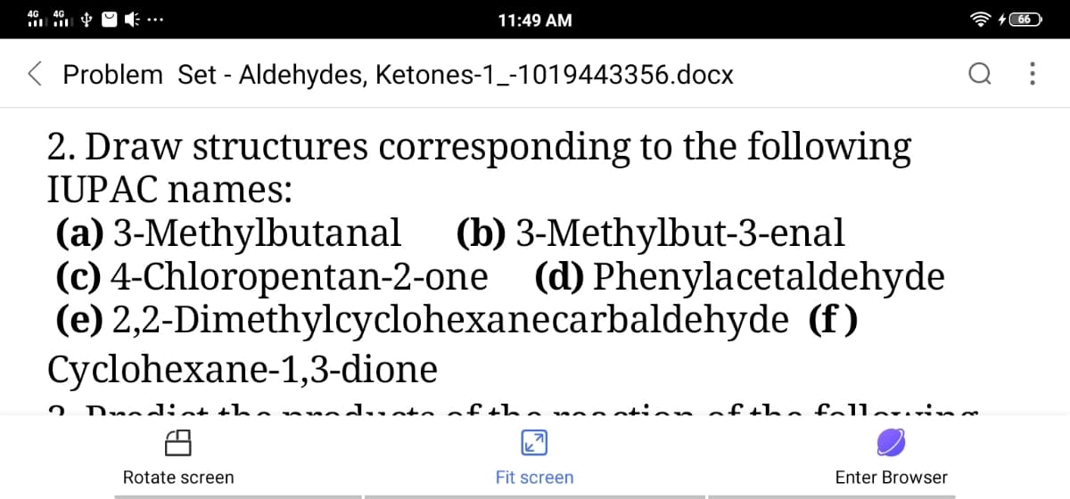 11:49 AM
Problem Set - Aldehydes, Ketones-1_-1019443356.docx
2. Draw structures corresponding to the following
IUPAC names:
(a) 3-Methylbutanal
(c) 4-Chloropentan-2-one (d) Phenylacetaldehyde
(e) 2,2-Dimethylcyclohexanecarbaldehyde (f)
Cyclohexane-1,3-dione
(b) 3-Methylbut-3-enal
Dnadiat tha mnduatoaf t ha noo tion of the fallaru n
Rotate screen
Fit screen
Enter Browser
