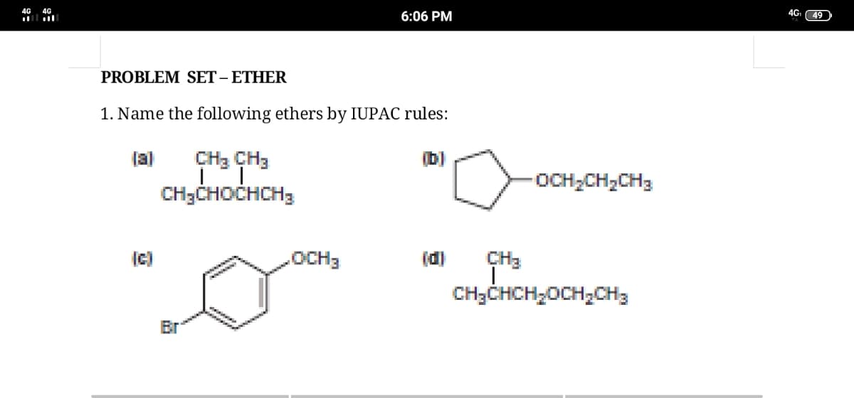 6:06 PM
4G 49
ll
PROBLEM SET – ETHER
1. Name the following ethers by IUPAC rules:
(a)
CH3 CH3
(b)
-OCH;CH,CH3
CH3CHOCHCH3
(c)
.OCH3
(d)
CH3
CH3CHCH2OCH,CH3
Br
