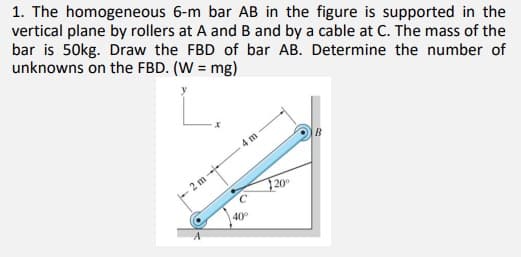 1. The homogeneous 6-m bar AB in the figure is supported in the
vertical plane by rollers at A and B and by a cable at C. The mass of the
bar is 50kg. Draw the FBD of bar AB. Determine the number of
unknowns on the FBD. (W = mg)
4 m
- 2 m
20
40
