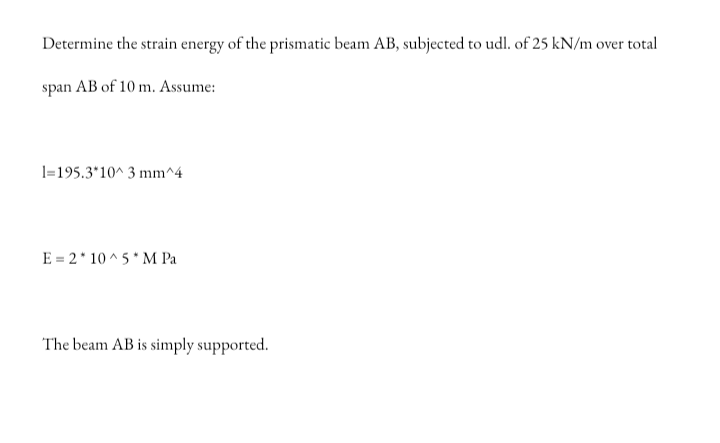 Determine the strain energy of the prismatic beam AB, subjected to udl. of 25 kN/m over total
span AB of 10 m. Assume:
1=195.3*10^ 3 mm^4
E = 2* 10 ^ 5* M Pa
The beam AB is simply supported.
