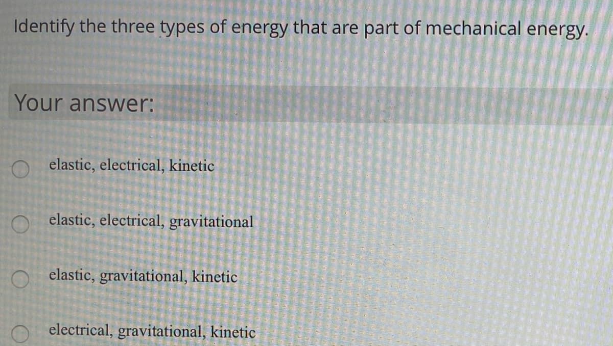 Identify the three types of energy that are part of mechanical energy.
Your answer:
elastic, electrical, kinetic
O elastic, electrical, gravitational
O elastic, gravitational, kinetic
electrical, gravitational, kinetic
