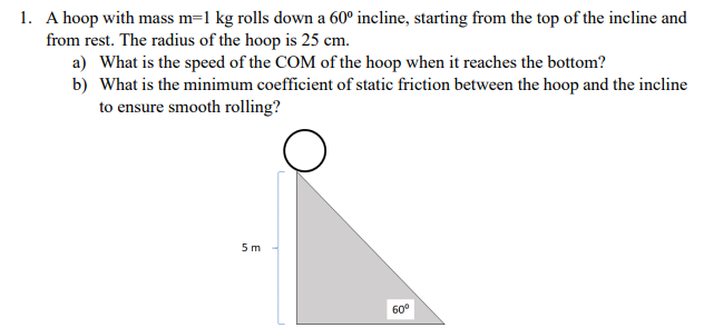 1. A hoop with mass m=1 kg rolls down a 60° incline, starting from the top of the incline and
from rest. The radius of the hoop is 25 cm.
a) What is the speed of the COM of the hoop when it reaches the bottom?
b) What is the minimum coefficient of static friction between the hoop and the incline
to ensure smooth rolling?
5 m
60°

