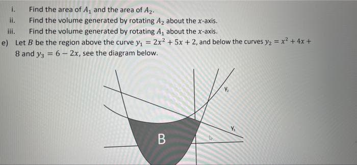 i.
Find the area of A, and the area of A2.
ii.
Find the volume generated by rotating A2 about the x-axis.
iii.
e) Let B be the region above the curve y, = 2x2 + 5x + 2, and below the curves y2 = x? + 4x +
8 and y3 = 6- 2x, see the diagram below.
Find the volume generated by rotating A, about the x-axis.
%3D
%3D
%3D
