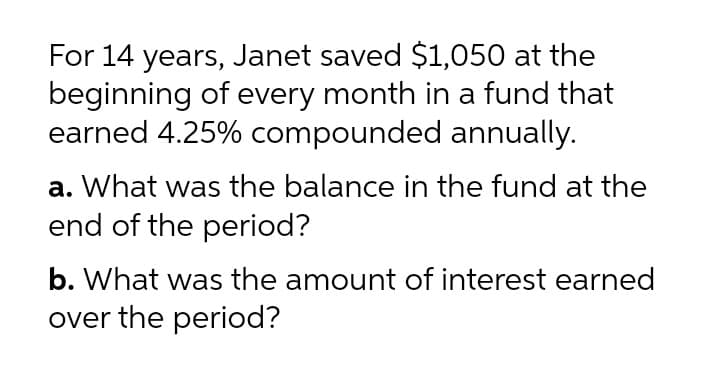 For 14 years, Janet saved $1,050 at the
beginning of every month in a fund that
earned 4.25% compounded annually.
a. What was the balance in the fund at the
end of the period?
b. What was the amount of interest earned
over the period?
