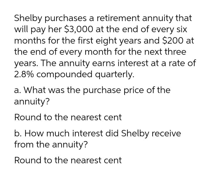 Shelby purchases a retirement annuity that
will pay her $3,000 at the end of every six
months for the first eight years and $200 at
the end of every month for the next three
years. The annuity earns interest at a rate of
2.8% compounded quarterly.
a. What was the purchase price of the
annuity?
Round to the nearest cent
b. How much interest did Shelby receive
from the annuity?
Round to the nearest cent
