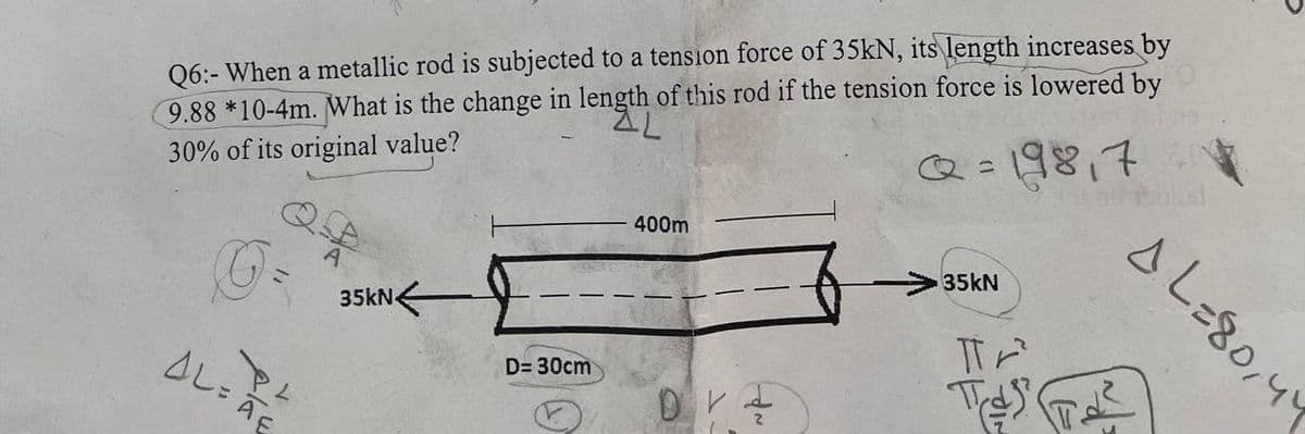Q6:- When a metallic rod is subjected to a tension force of 35kN, its length increases by
9.88 *10-4m. What is the change in length of this rod if the tension force is lowered by
AL
30% of its original value?
198,7
400m
A
O-
ALAE
PL
35kN
D= 30cm
DV
35KN
Tr
T
AL=80,44