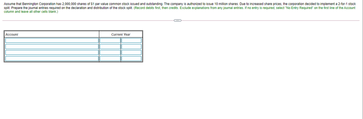 Assume that Bennington Corporation has 2,000,000 shares of $1 par value common stock issued and outstanding. The company is authorized to issue 10 million shares. Due to increased share prices, the corporation decided to implement a 2-for-1 stock
split. Prepare the journal entries required on the declaration and distribution of the stock split. (Record debits first, then credits. Exclude explanations from any journal entries. If no entry is required, select "No Entry Required" on the first line of the Account
column and leave all other cells blank.)
Account
Current Year
