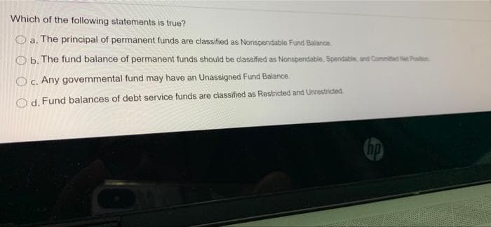Which of the following statements is true?
O a. The principal of permanent funds are classified as Nonspendable Fund Balance
O b. The fund balance of permanent funds should be classified as Nonspendatie, Spendatie, and Cammited Net Poston
O. Any governmental fund may have an Unassigned Fund Balance.
O d. Fund balances of debt service funds are classified as Restricted and Unrestricted

